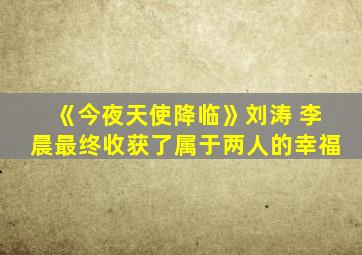 《今夜天使降临》刘涛 李晨最终收获了属于两人的幸福